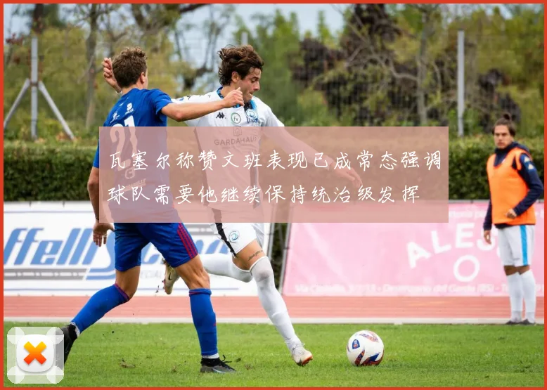瓦塞尔称赞文班表现已成常态强调球队需要他继续保持统治级发挥