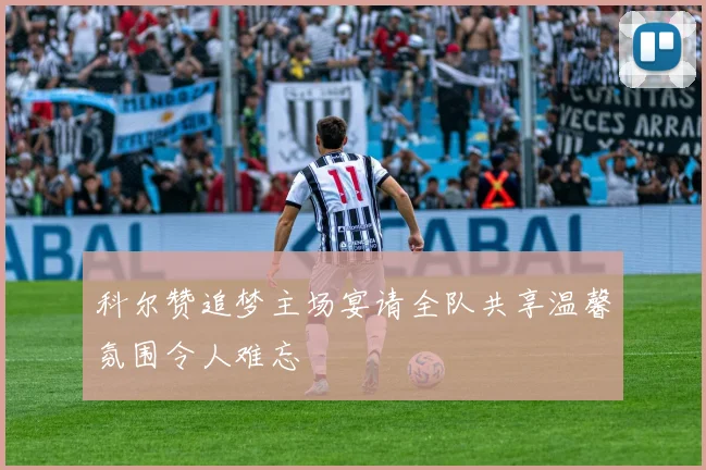 科尔赞追梦主场宴请全队共享温馨氛围令人难忘