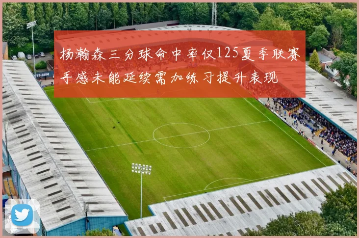 杨瀚森三分球命中率仅125夏季联赛手感未能延续需加练习提升表现