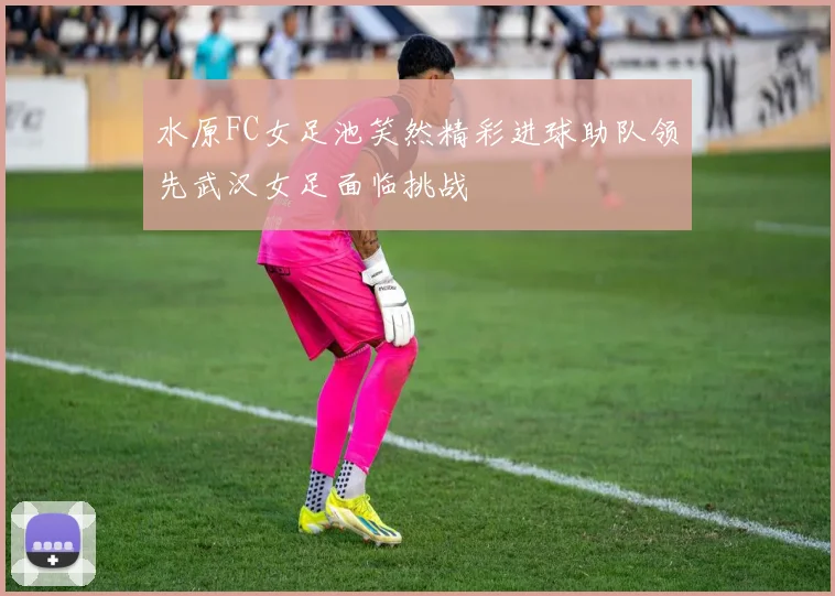 水原FC女足池笑然精彩进球助队领先武汉女足面临挑战