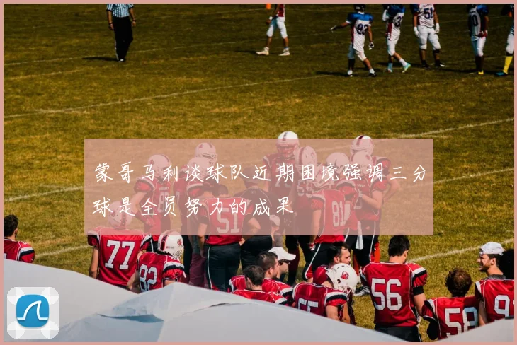 蒙哥马利谈球队近期困境强调三分球是全员努力的成果