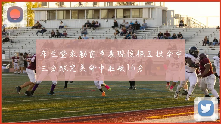 布兰登米勒首节表现惊艳五投全中三分球完美命中狂砍16分