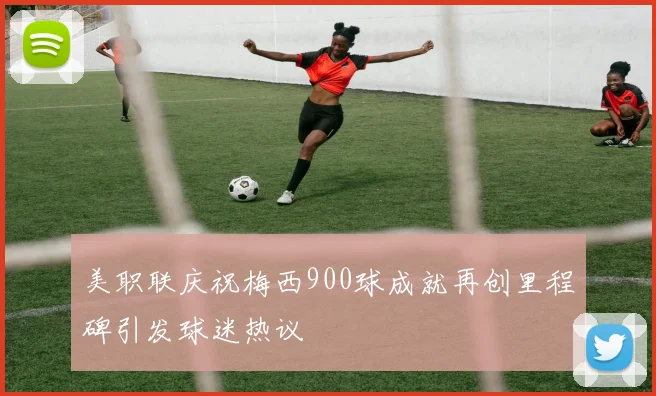 美职联庆祝梅西900球成就再创里程碑引发球迷热议