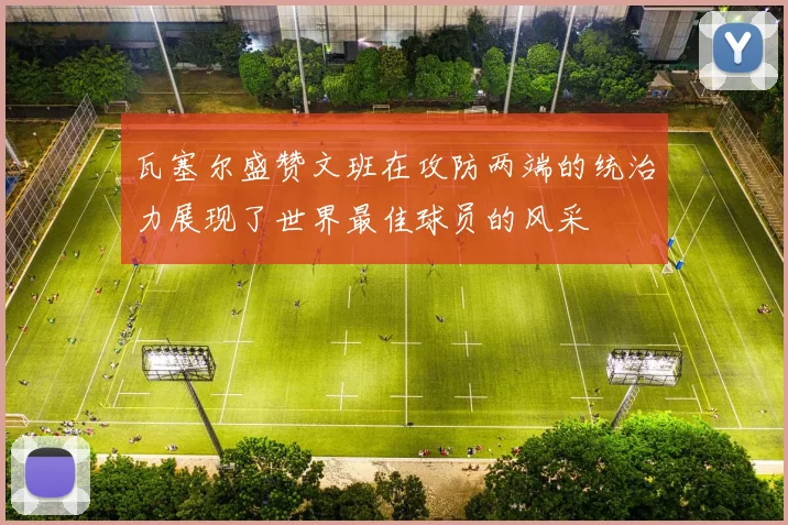 瓦塞尔盛赞文班在攻防两端的统治力展现了世界最佳球员的风采